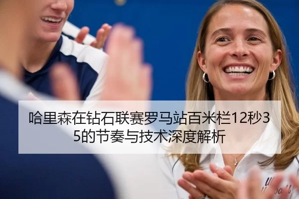 哈里森在钻石联赛罗马站百米栏12秒35的节奏与技术深度解析